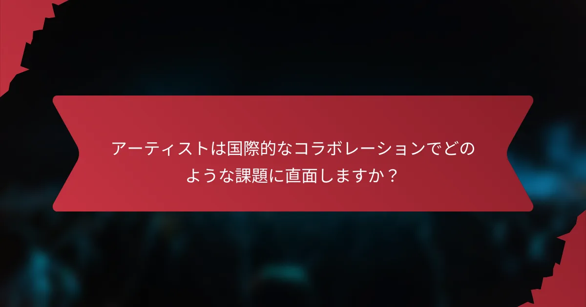 アーティストは国際的なコラボレーションでどのような課題に直面しますか？